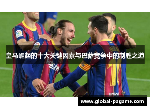 皇马崛起的十大关键因素与巴萨竞争中的制胜之道