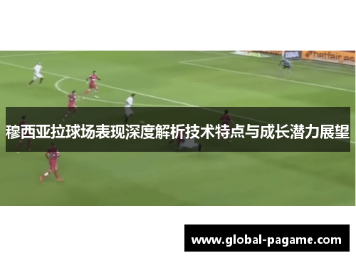 穆西亚拉球场表现深度解析技术特点与成长潜力展望