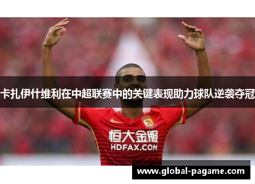 卡扎伊什维利在中超联赛中的关键表现助力球队逆袭夺冠