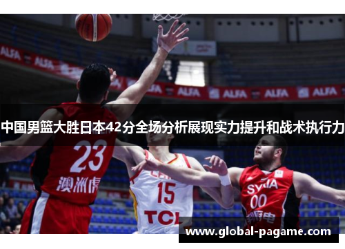 中国男篮大胜日本42分全场分析展现实力提升和战术执行力