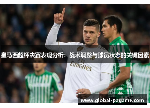 皇马西超杯决赛表现分析:战术调整与球员状态的关键因素