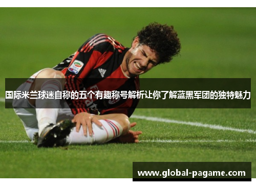 国际米兰球迷自称的五个有趣称号解析让你了解蓝黑军团的独特魅力