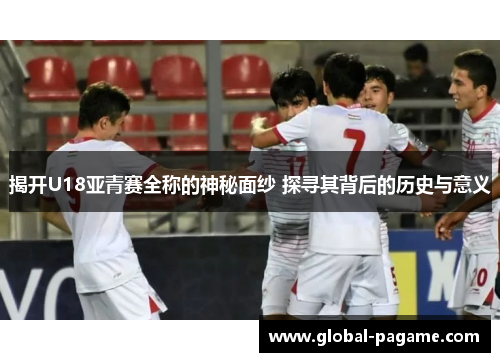 揭开U18亚青赛全称的神秘面纱 探寻其背后的历史与意义