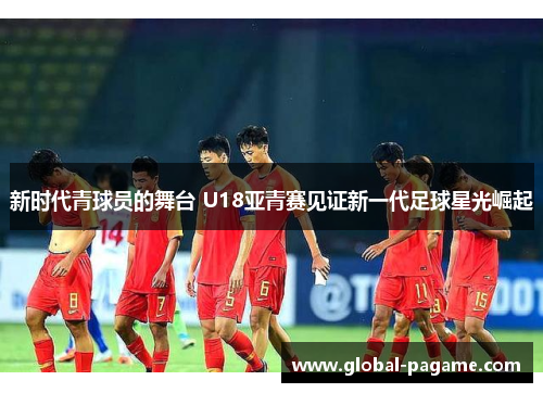 新时代青球员的舞台 U18亚青赛见证新一代足球星光崛起