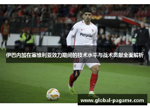 伊巴内加在塞维利亚效力期间的技术水平与战术贡献全面解析