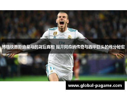 博格坎普拒绝皇马的背后真相 揭开阿森纳传奇与西甲巨头的缘分秘密