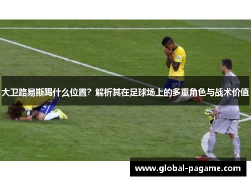 大卫路易斯踢什么位置？解析其在足球场上的多重角色与战术价值