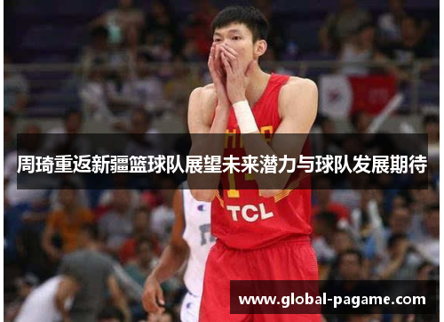 周琦重返新疆篮球队展望未来潜力与球队发展期待