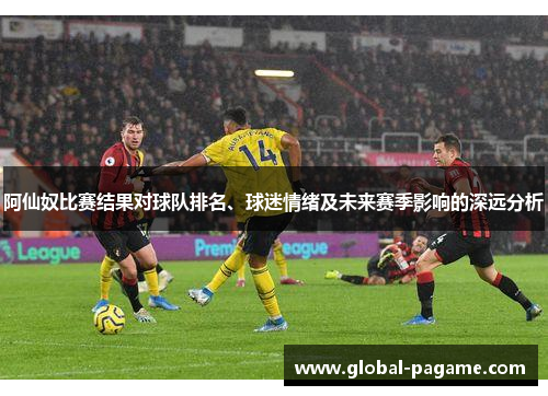 阿仙奴比赛结果对球队排名、球迷情绪及未来赛季影响的深远分析