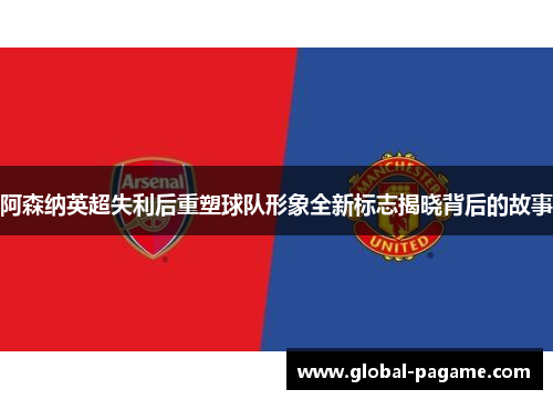 阿森纳英超失利后重塑球队形象全新标志揭晓背后的故事