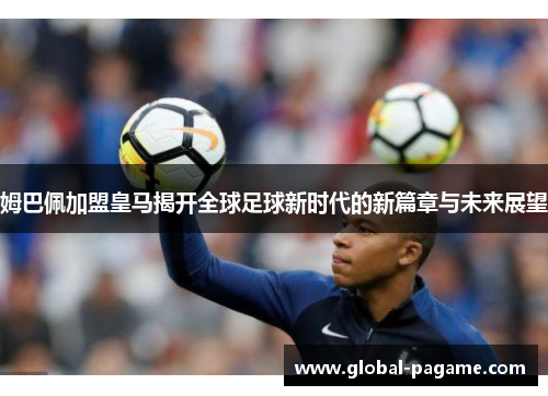 姆巴佩加盟皇马揭开全球足球新时代的新篇章与未来展望
