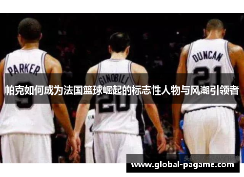 帕克如何成为法国篮球崛起的标志性人物与风潮引领者