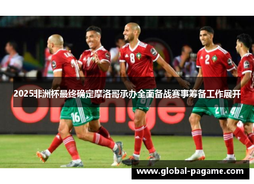 2025非洲杯最终确定摩洛哥承办全面备战赛事筹备工作展开