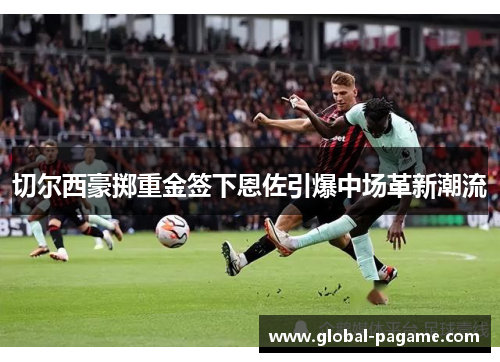 切尔西豪掷重金签下恩佐引爆中场革新潮流