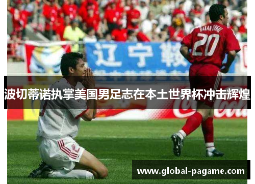 波切蒂诺执掌美国男足志在本土世界杯冲击辉煌 波切蒂诺执掌美国男足志在本土世界杯冲击辉煌