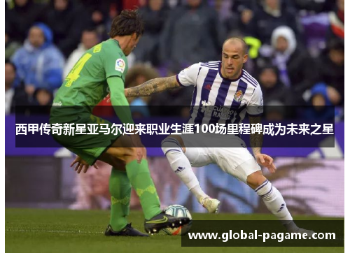 西甲传奇新星亚马尔迎来职业生涯100场里程碑成为未来之星 西甲传奇新星亚马尔迎来职业生涯100场里程碑成为未来之星