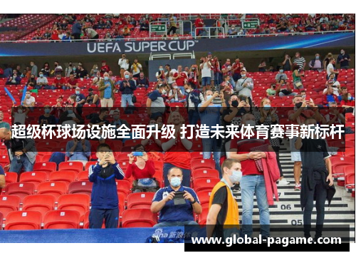 超级杯球场设施全面升级 打造未来体育赛事新标杆 超级杯球场设施全面升级 打造未来体育赛事新标杆