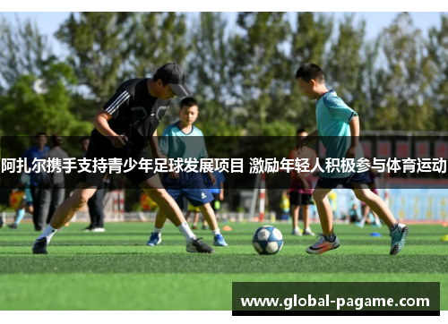 阿扎尔携手支持青少年足球发展项目 激励年轻人积极参与体育运动