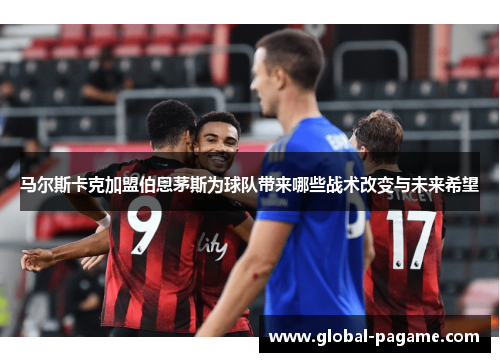 马尔斯卡克加盟伯恩茅斯为球队带来哪些战术改变与未来希望
