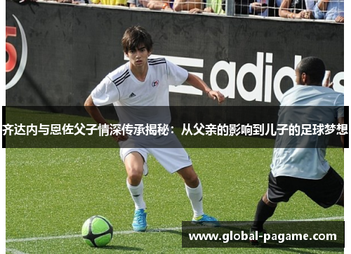 齐达内与恩佐父子情深传承揭秘：从父亲的影响到儿子的足球梦想