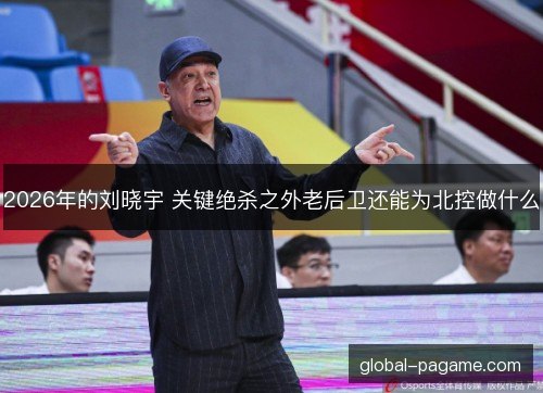 2026年的刘晓宇 关键绝杀之外老后卫还能为北控做什么 2026年的刘晓宇 关键绝杀之外老后卫还能为北控做什么